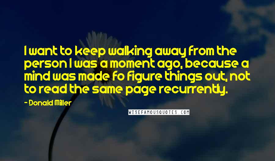 Donald Miller Quotes: I want to keep walking away from the person I was a moment ago, because a mind was made fo figure things out, not to read the same page recurrently.