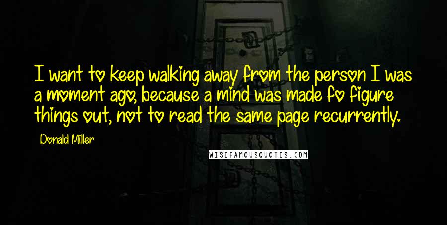 Donald Miller Quotes: I want to keep walking away from the person I was a moment ago, because a mind was made fo figure things out, not to read the same page recurrently.