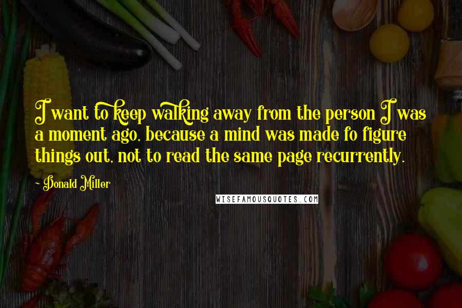 Donald Miller Quotes: I want to keep walking away from the person I was a moment ago, because a mind was made fo figure things out, not to read the same page recurrently.