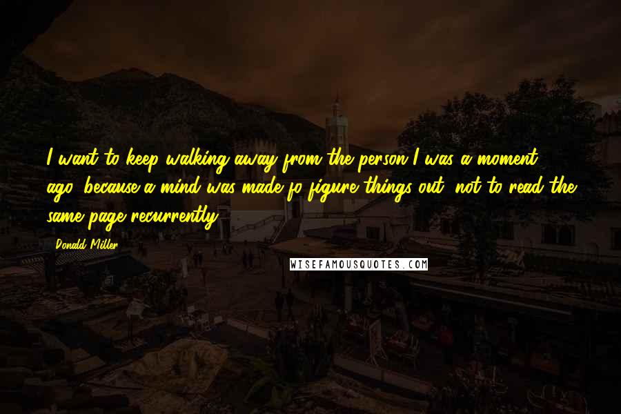 Donald Miller Quotes: I want to keep walking away from the person I was a moment ago, because a mind was made fo figure things out, not to read the same page recurrently.