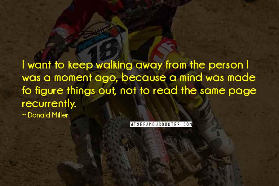 Donald Miller Quotes: I want to keep walking away from the person I was a moment ago, because a mind was made fo figure things out, not to read the same page recurrently.