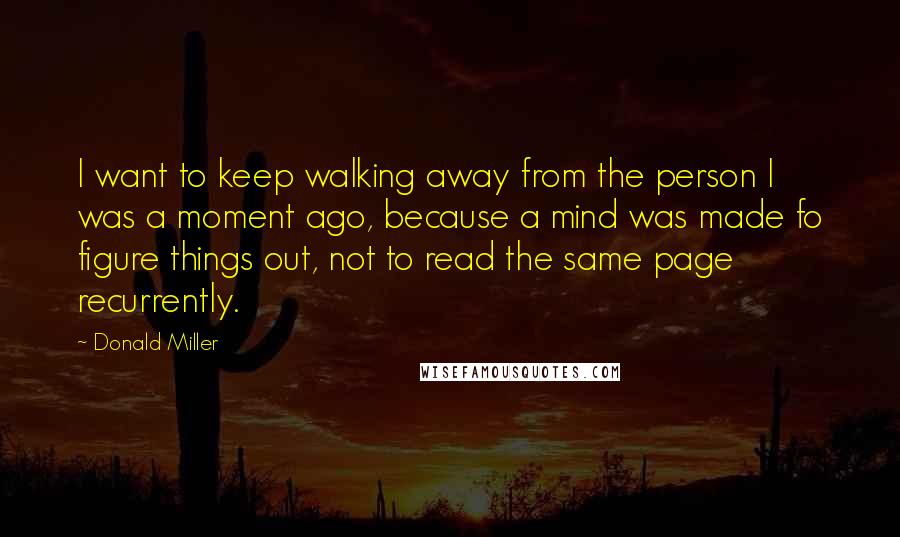 Donald Miller Quotes: I want to keep walking away from the person I was a moment ago, because a mind was made fo figure things out, not to read the same page recurrently.