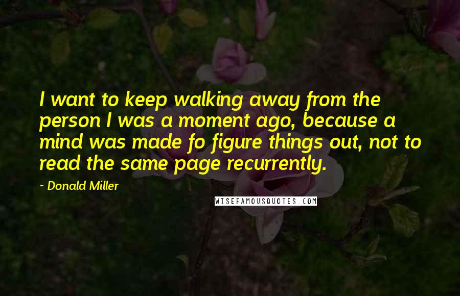 Donald Miller Quotes: I want to keep walking away from the person I was a moment ago, because a mind was made fo figure things out, not to read the same page recurrently.