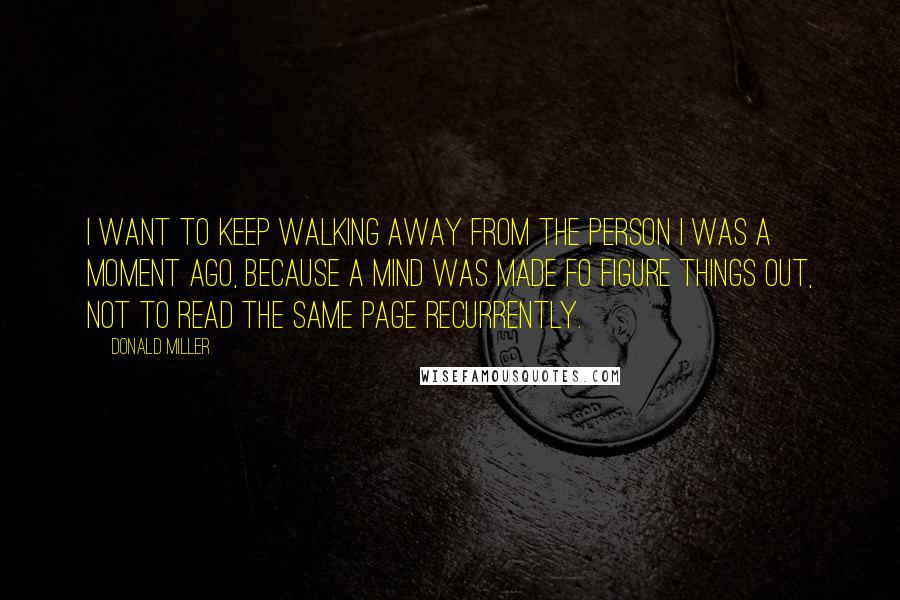 Donald Miller Quotes: I want to keep walking away from the person I was a moment ago, because a mind was made fo figure things out, not to read the same page recurrently.