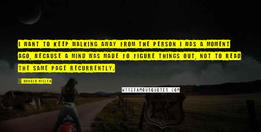 Donald Miller Quotes: I want to keep walking away from the person I was a moment ago, because a mind was made fo figure things out, not to read the same page recurrently.