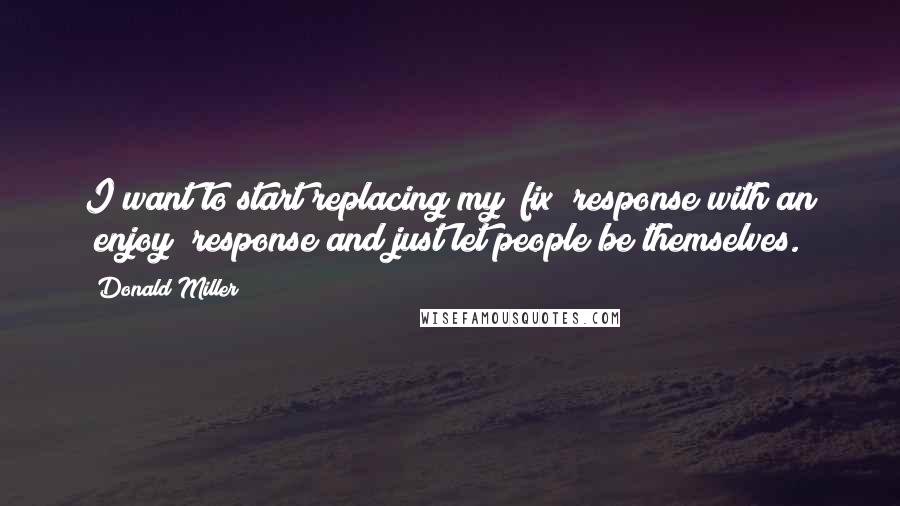 Donald Miller Quotes: I want to start replacing my "fix" response with an "enjoy" response and just let people be themselves.