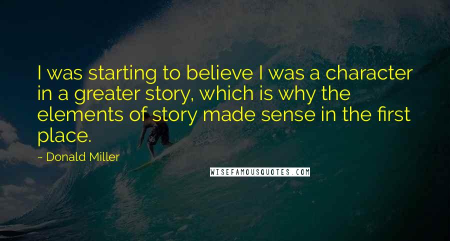 Donald Miller Quotes: I was starting to believe I was a character in a greater story, which is why the elements of story made sense in the first place.