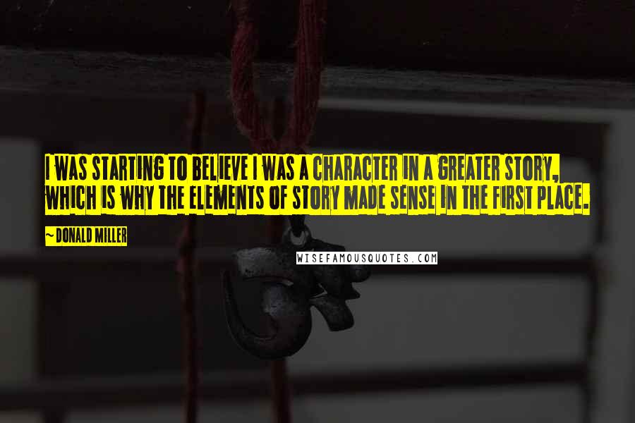 Donald Miller Quotes: I was starting to believe I was a character in a greater story, which is why the elements of story made sense in the first place.