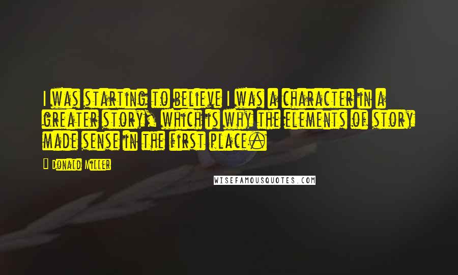 Donald Miller Quotes: I was starting to believe I was a character in a greater story, which is why the elements of story made sense in the first place.