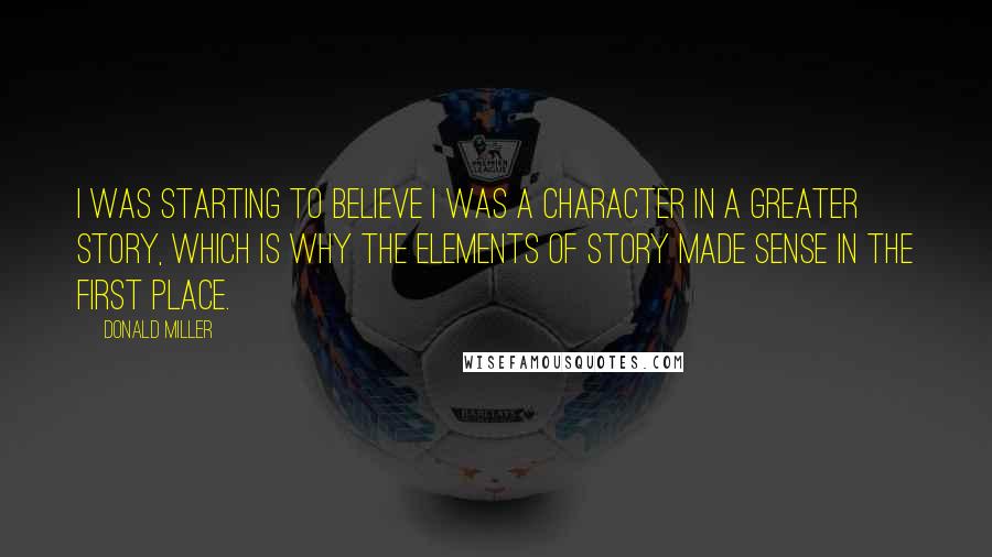 Donald Miller Quotes: I was starting to believe I was a character in a greater story, which is why the elements of story made sense in the first place.