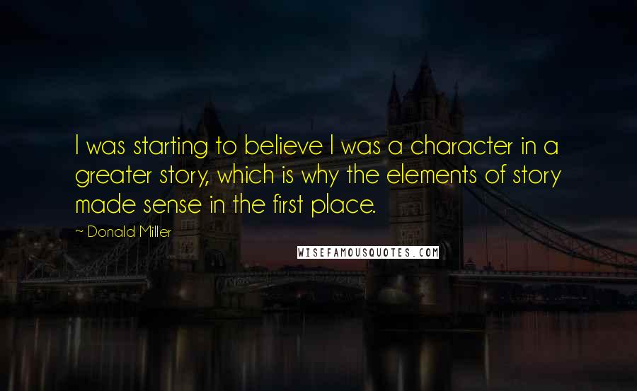 Donald Miller Quotes: I was starting to believe I was a character in a greater story, which is why the elements of story made sense in the first place.