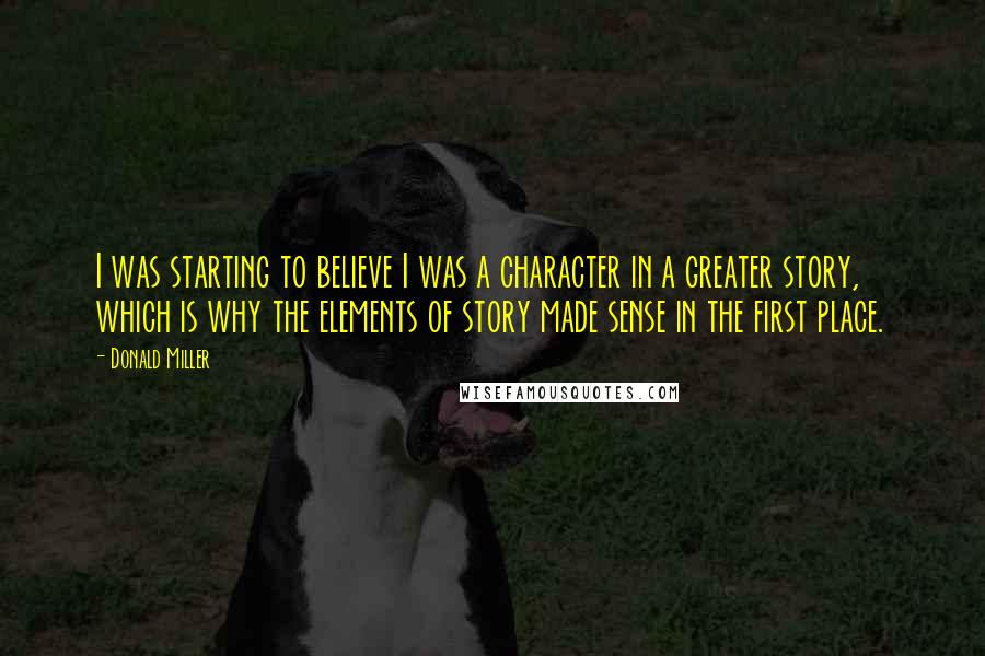 Donald Miller Quotes: I was starting to believe I was a character in a greater story, which is why the elements of story made sense in the first place.