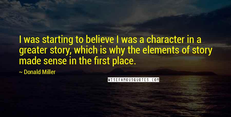 Donald Miller Quotes: I was starting to believe I was a character in a greater story, which is why the elements of story made sense in the first place.