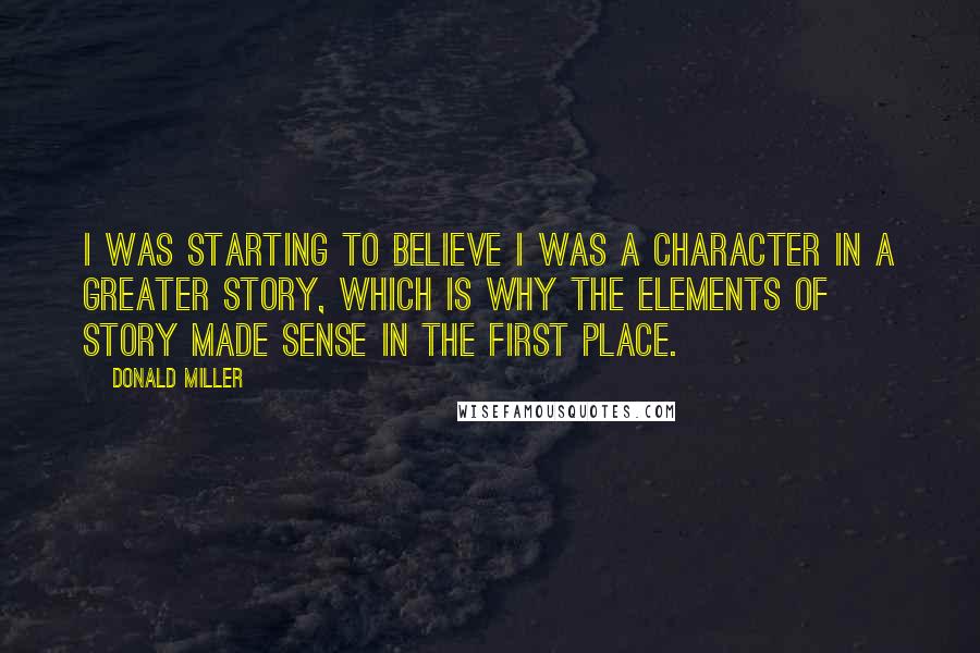 Donald Miller Quotes: I was starting to believe I was a character in a greater story, which is why the elements of story made sense in the first place.