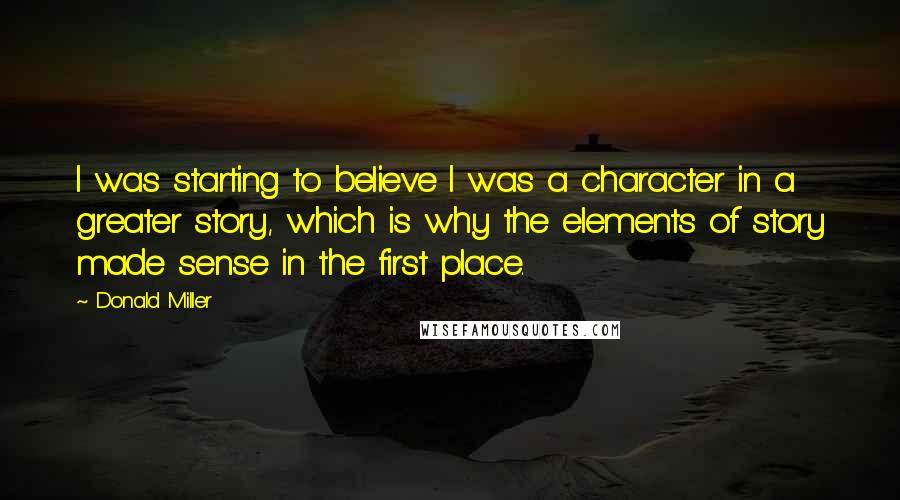 Donald Miller Quotes: I was starting to believe I was a character in a greater story, which is why the elements of story made sense in the first place.