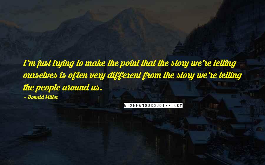 Donald Miller Quotes: I'm just trying to make the point that the story we're telling ourselves is often very different from the story we're telling the people around us.