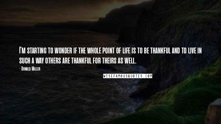 Donald Miller Quotes: I'm starting to wonder if the whole point of life is to be thankful and to live in such a way others are thankful for theirs as well.