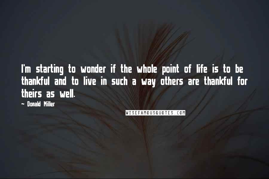 Donald Miller Quotes: I'm starting to wonder if the whole point of life is to be thankful and to live in such a way others are thankful for theirs as well.