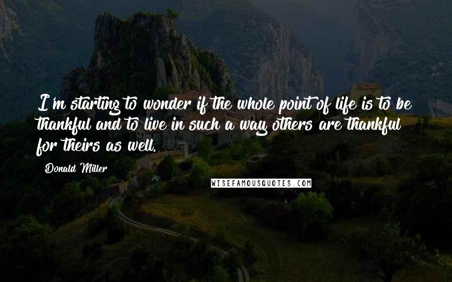 Donald Miller Quotes: I'm starting to wonder if the whole point of life is to be thankful and to live in such a way others are thankful for theirs as well.