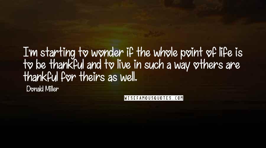 Donald Miller Quotes: I'm starting to wonder if the whole point of life is to be thankful and to live in such a way others are thankful for theirs as well.