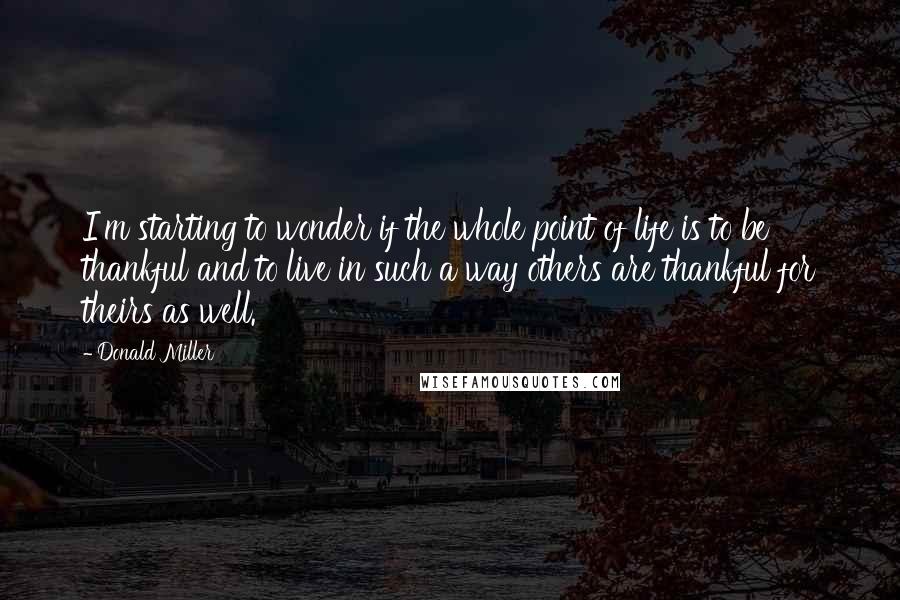 Donald Miller Quotes: I'm starting to wonder if the whole point of life is to be thankful and to live in such a way others are thankful for theirs as well.