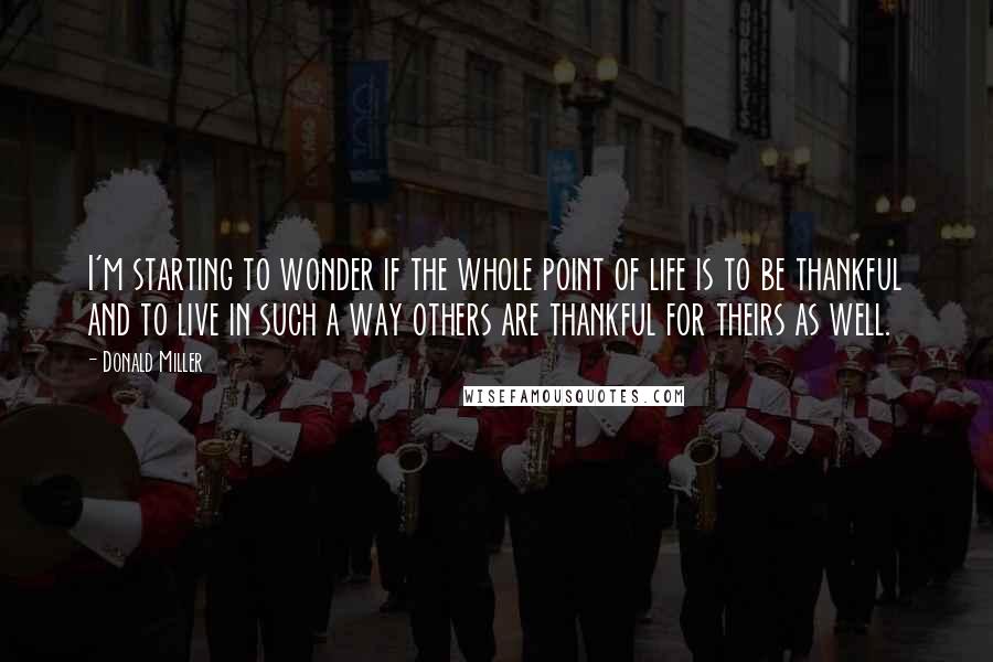 Donald Miller Quotes: I'm starting to wonder if the whole point of life is to be thankful and to live in such a way others are thankful for theirs as well.