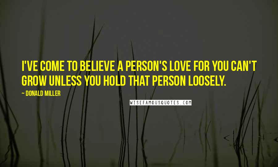 Donald Miller Quotes: I've come to believe a person's love for you can't grow unless you hold that person loosely.