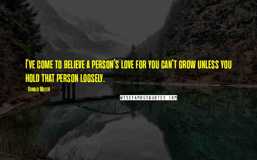 Donald Miller Quotes: I've come to believe a person's love for you can't grow unless you hold that person loosely.