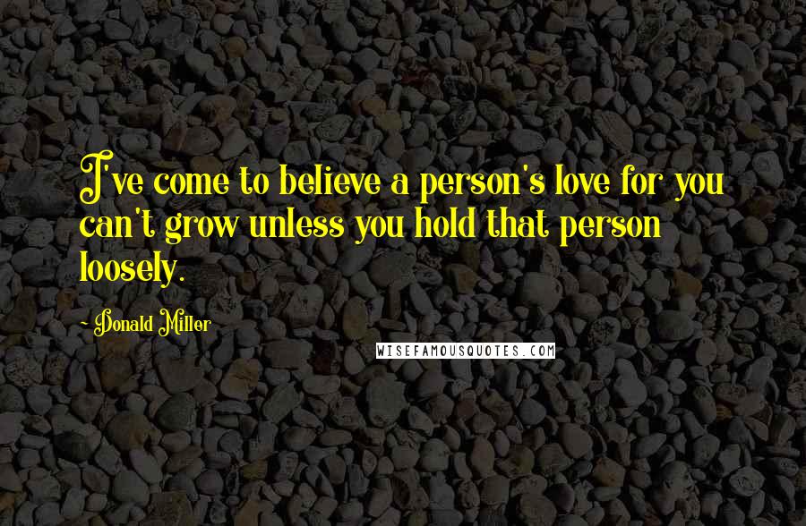 Donald Miller Quotes: I've come to believe a person's love for you can't grow unless you hold that person loosely.