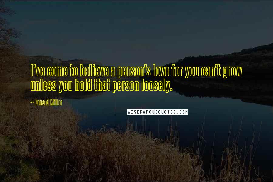 Donald Miller Quotes: I've come to believe a person's love for you can't grow unless you hold that person loosely.