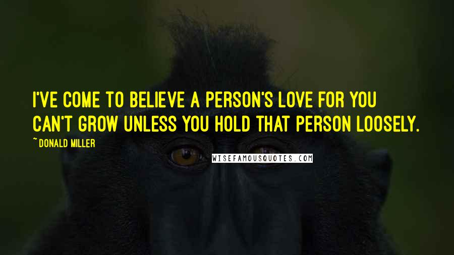Donald Miller Quotes: I've come to believe a person's love for you can't grow unless you hold that person loosely.