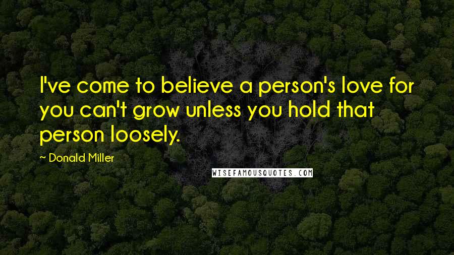 Donald Miller Quotes: I've come to believe a person's love for you can't grow unless you hold that person loosely.