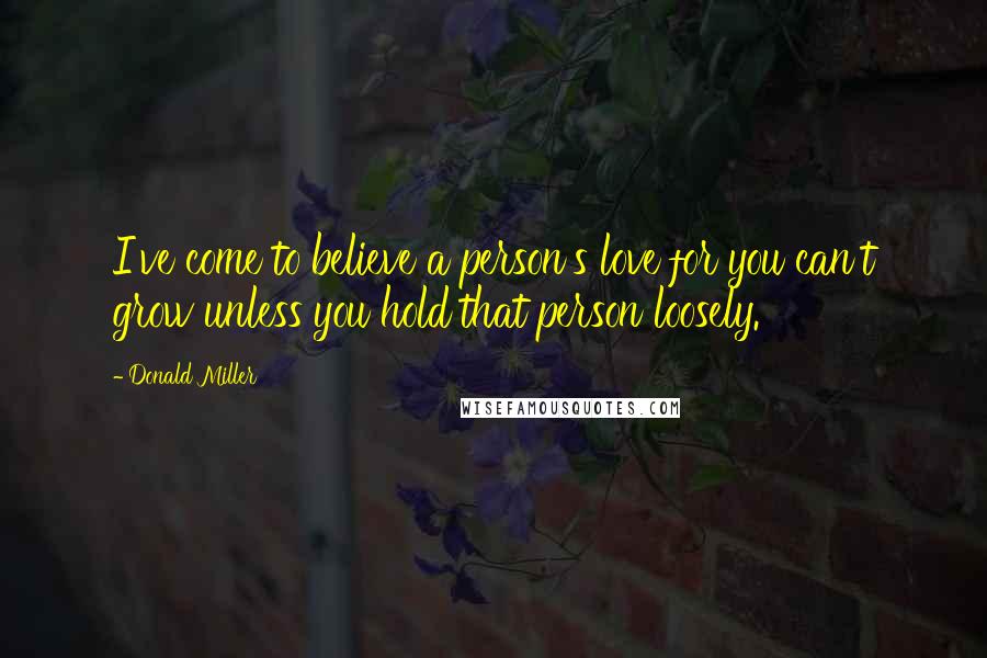 Donald Miller Quotes: I've come to believe a person's love for you can't grow unless you hold that person loosely.