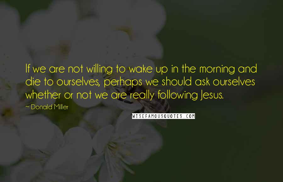 Donald Miller Quotes: If we are not willing to wake up in the morning and die to ourselves, perhaps we should ask ourselves whether or not we are really following Jesus.