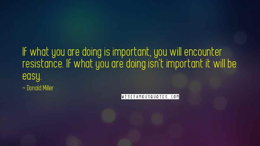 Donald Miller Quotes: If what you are doing is important, you will encounter resistance. If what you are doing isn't important it will be easy.