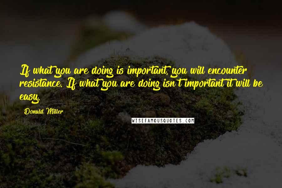 Donald Miller Quotes: If what you are doing is important, you will encounter resistance. If what you are doing isn't important it will be easy.