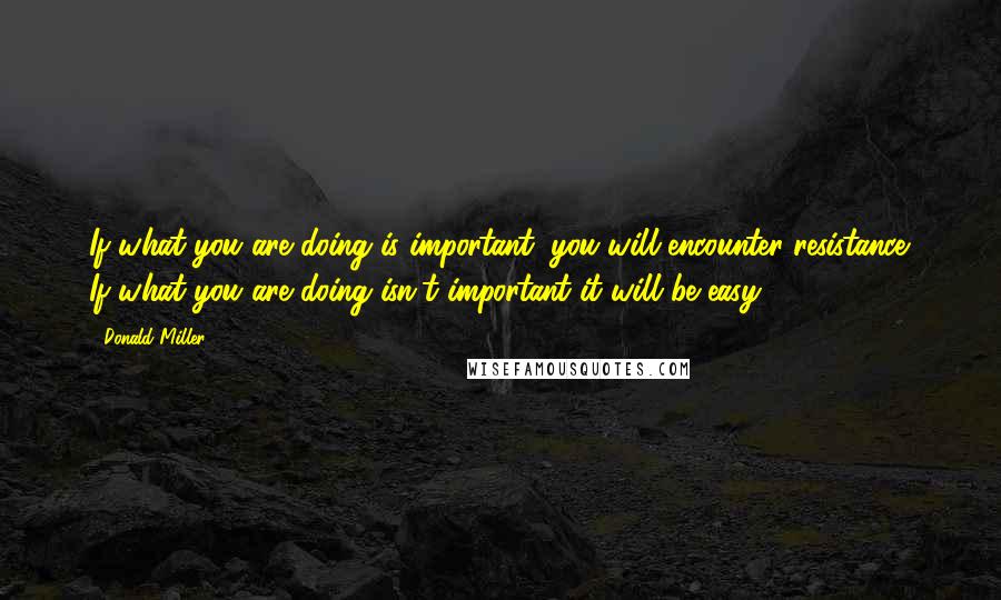 Donald Miller Quotes: If what you are doing is important, you will encounter resistance. If what you are doing isn't important it will be easy.