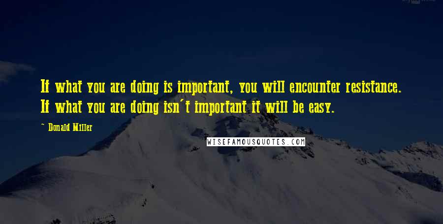 Donald Miller Quotes: If what you are doing is important, you will encounter resistance. If what you are doing isn't important it will be easy.