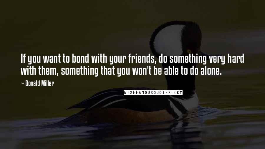 Donald Miller Quotes: If you want to bond with your friends, do something very hard with them, something that you won't be able to do alone.