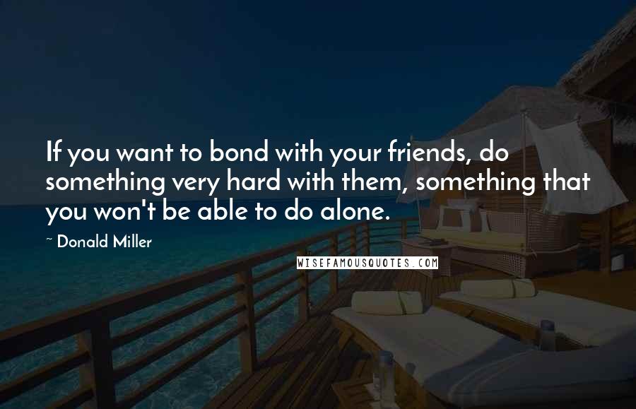 Donald Miller Quotes: If you want to bond with your friends, do something very hard with them, something that you won't be able to do alone.