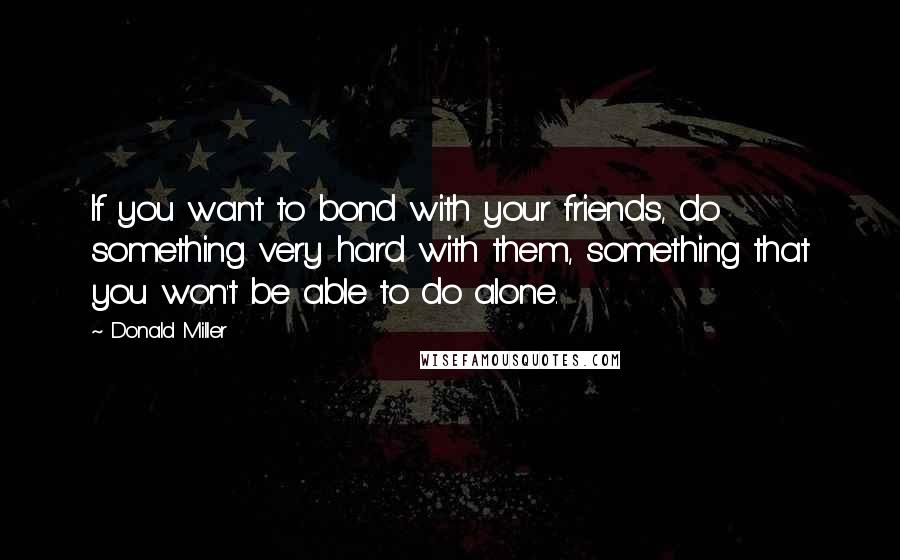 Donald Miller Quotes: If you want to bond with your friends, do something very hard with them, something that you won't be able to do alone.
