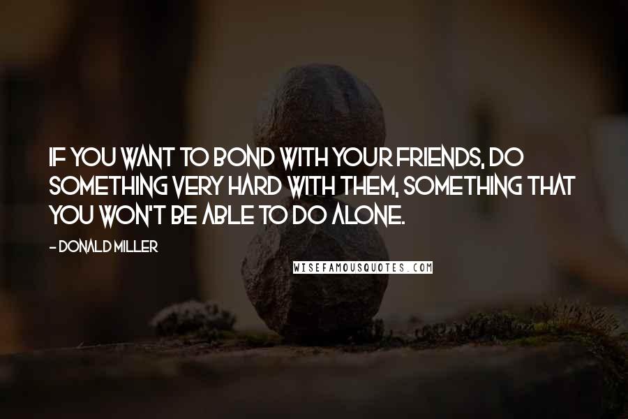 Donald Miller Quotes: If you want to bond with your friends, do something very hard with them, something that you won't be able to do alone.