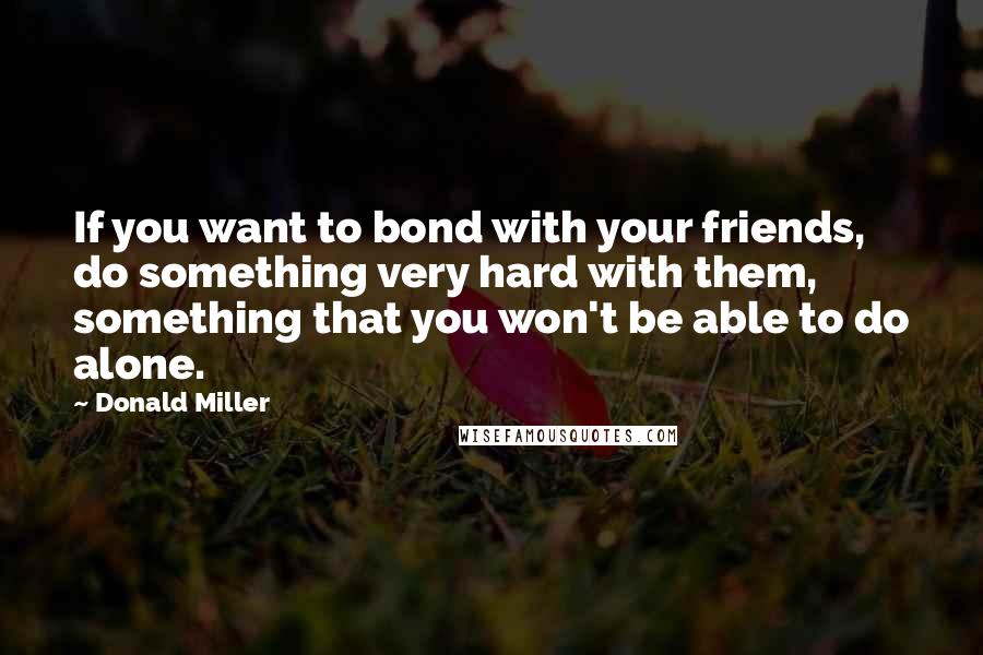 Donald Miller Quotes: If you want to bond with your friends, do something very hard with them, something that you won't be able to do alone.