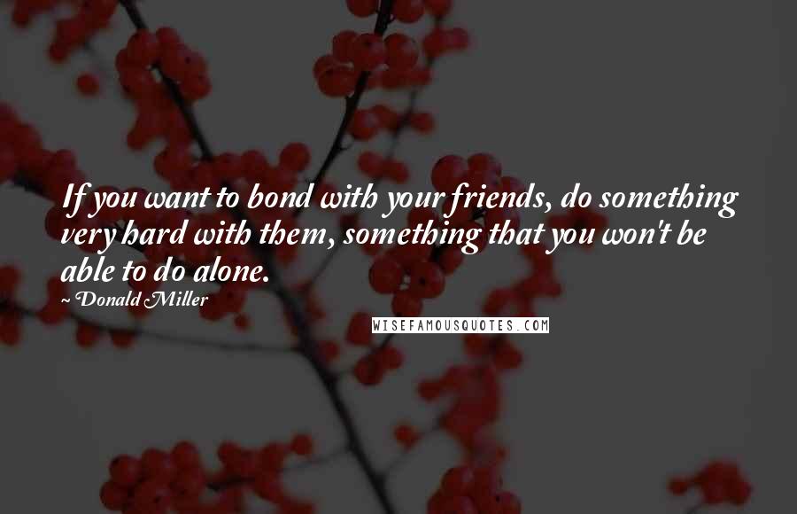 Donald Miller Quotes: If you want to bond with your friends, do something very hard with them, something that you won't be able to do alone.