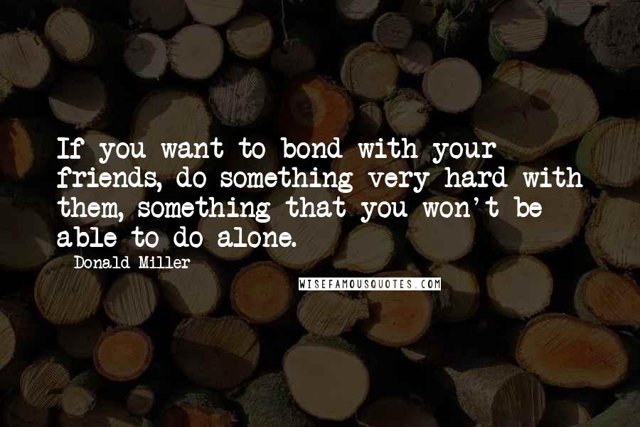 Donald Miller Quotes: If you want to bond with your friends, do something very hard with them, something that you won't be able to do alone.