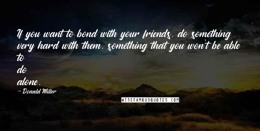 Donald Miller Quotes: If you want to bond with your friends, do something very hard with them, something that you won't be able to do alone.