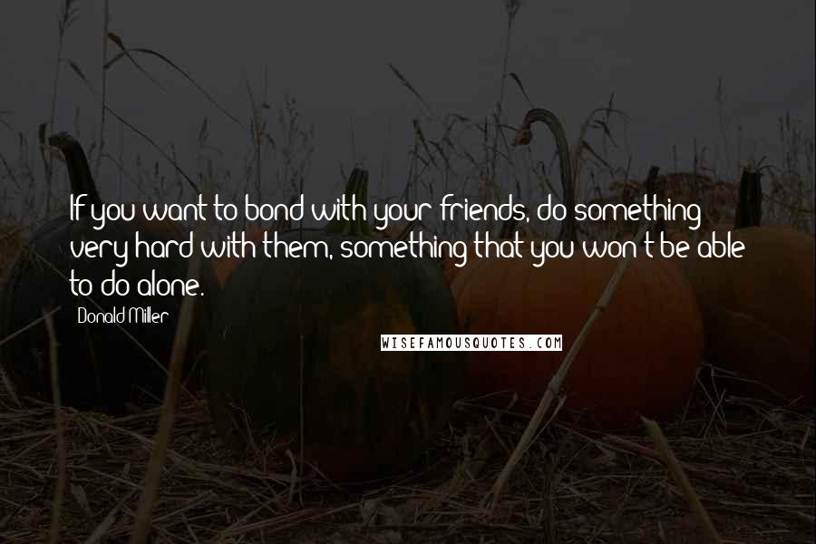 Donald Miller Quotes: If you want to bond with your friends, do something very hard with them, something that you won't be able to do alone.