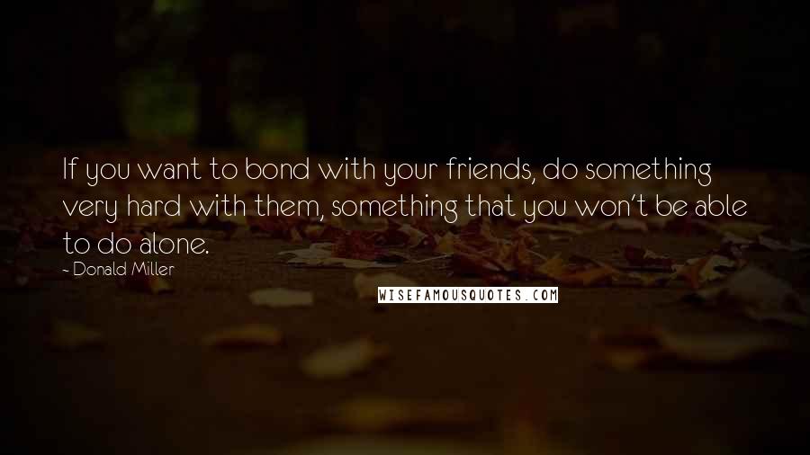 Donald Miller Quotes: If you want to bond with your friends, do something very hard with them, something that you won't be able to do alone.