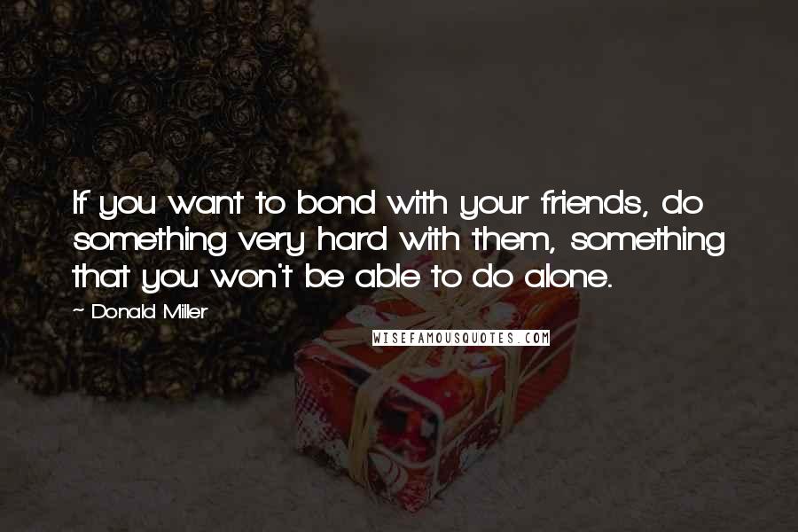 Donald Miller Quotes: If you want to bond with your friends, do something very hard with them, something that you won't be able to do alone.
