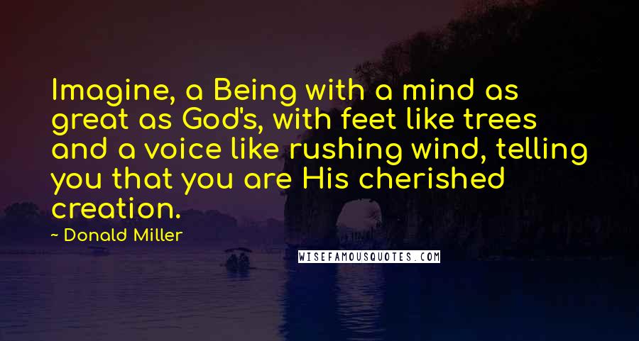 Donald Miller Quotes: Imagine, a Being with a mind as great as God's, with feet like trees and a voice like rushing wind, telling you that you are His cherished creation.